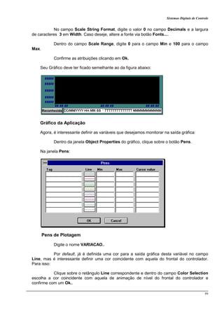 Sistemas Digitais de Controle
99
No campo Scale String Format, digite o valor 0 no campo Decimals e a largura
de caracteres 3 em Width. Caso deseje, altere a fonte via botão Fonts....
Dentro do campo Scale Range, digite 0 para o campo Min e 100 para o campo
Max.
Confirme as atribuições clicando em Ok.
Seu Gráfico deve ter ficado semelhante ao da figura abaixo:
Gráfico da Aplicação
Agora, é interessante definir as variáveis que desejamos monitorar na saída gráfica:
Dentro da janela Object Properties do gráfico, clique sobre o botão Pens.
Na janela Pens:
Pens de Plotagem
Digite o nome VARIACAO..
Por default, já é definida uma cor para a saída gráfica desta variável no campo
Line, mas é interessante definir uma cor coincidente com aquela do frontal do controlador.
Para isso:
Clique sobre o retângulo Line correspondente e dentro do campo Color Selection
escolha a cor coincidente com aquela de animação de nível do frontal do controlador e
confirme com um Ok..
 