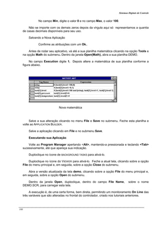 Sistemas Digitais de Controle
100
No campo Min, digite o valor 0 e no campo Max, o valor 100.
Não se importe com os demais zeros depois da vírgula aqui só representamos a quantia
de casas decimais disponíveis para seu uso.
Salvando a Nova Aplicação
Confirme as atribuições com um Ok..
Antes de rodar seu aplicativo, vá até a sua planilha matemática clicando na opção Tools e
na opção Math do submenu. Dentro da janela Open(Math), abra a sua planilha DEMO.
No campo Execution digite 1. Depois altere a matemática de sua planilha conforme a
figura abaixo.
Nova matemática
Salve a sua alteração clicando no menu File e Save no submenu. Feche esta planilha e
volte ao APPLICATION BUILDER.
Salve a aplicação clicando em File e no submenu Save.
Executando sua Aplicação
Volte ao Program Manager apertando <Alt>, mantendo-a pressionada e teclando <Tab>
sucessivamente, até que apareça sua indicação.
Duploclique no ícone de BACKGROUND TASKS para ativá-lo.
Duploclique no ícone do VIEWER para ativá-lo. Feche a atual tela, clicando sobre a opção
File do menu principal e, em seguida, sobre a opção Close do submenu.
Abra a versão atualizada da tela demo, clicando sobre a opção File do menu principal e,
em seguida, sobre a opção Open do submenu.
Dentro da janela Open, duploclique, dentro do campo File Name, sobre o nome
DEMO.SCR, para carregar esta tela.
A execução é, de uma certa forma, bem direta, permitindo um monitoramento On Line das
três variáveis que são alteradas no frontal do controlador, criado nos tutoriais anteriores.
 