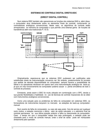 Sistemas Digitais de Controle
12
SISTEMAS DE CONTROLE DIGITAL DIRETO-DDC
(DIRECT DIGITAL CONTROL)
Num sistema DDC também são operacionais as funções dos sistemas DAS e, além disso,
o computador atua diretamente sobre os elementos finais de controle, contornando os
controladores analógicos convencionais. Neste caso, os algorítimos de controle estão
armazenados na memória do computador o que permite uma extensa gama de funções de
transferência além dos tradicionais P, I E D.
Originalmente, esperava-se que os sistemas DDC pudessem ser justificados pela
substituição direta da instrumentação convencio nal. No entanto, posteriormente foi provado
que apesar da elevada disponibilidade do computador, sempre haveria a possibilidade de
falhas e os operadores relutavam em operar sem uma instrumentação analógica de back-up,
já que um mau funcionamento do computador poderia causar a perda simultânea de todo o
controle do processo.
Entretanto, ainda assim o DDC foi muito utilizado em combinação com o SPC, devido a
sua grande flexibilidade e habilidade no uso de técnicas de controle impossíveis de se obter
com instrumentos analógicos convencionais.
Como uma solução para os problemas de falha do computador em sistemas DDC, os
fornecedores de instrumentos lançaram no mercado as estações de back-up computador-
manual.
Num evento de falha do computador, ou caso ele seja posto fora de serviço por qualquer
outro motivo, a estação memoriza o último valor de saída calculado, e o elemento final de
controle permanece na sua última posição anterior a falha ou desconexão do computador.
Caso o tempo em que o computador esteja fora seja prolongado, a estação pode ser
chaveada para o modo de controle manual, onde o sinal de saída pode ser manipulado
diretamente pelo operador.
 