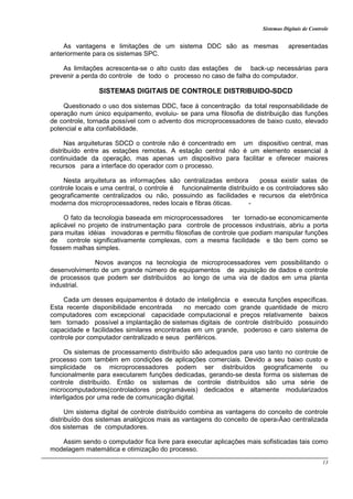 Sistemas Digitais de Controle
13
As vantagens e limitações de um sistema DDC são as mesmas apresentadas
anteriormente para os sistemas SPC.
As limitações acrescenta-se o alto custo das estações de back-up necessárias para
prevenir a perda do controle de todo o processo no caso de falha do computador.
SISTEMAS DIGITAIS DE CONTROLE DISTRIBUIDO-SDCD
Questionado o uso dos sistemas DDC, face à concentração da total responsabilidade de
operação num único equipamento, evoluiu- se para uma filosofia de distribuição das funções
de controle, tornada possível com o advento dos microprocessadores de baixo custo, elevado
potencial e alta confiabilidade.
Nas arquiteturas SDCD o controle não é concentrado em um dispositivo central, mas
distribuído entre as estações remotas. A estação central não é um elemento essencial à
continuidade da operação, mas apenas um dispositivo para facilitar e oferecer maiores
recursos para a interface do operador com o processo.
Nesta arquitetura as informações são centralizadas embora possa existir salas de
controle locais e uma central, o controle é funcionalmente distribuído e os controladores são
geograficamente centralizados ou não, possuindo as facilidades e recursos da eletrônica
moderna dos microprocessadores, redes locais e fibras óticas. -
O fato da tecnologia baseada em microprocessadores ter tornado-se economicamente
aplicável no projeto de instrumentação para controle de processos industriais, abriu a porta
para muitas idéias inovadoras e permitiu filosofias de controle que podiam manipular funções
de controle significativamente complexas, com a mesma facilidade e tão bem como se
fossem malhas simples.
Novos avanços na tecnologia de microprocessadores vem possibilitando o
desenvolvimento de um grande número de equipamentos de aquisição de dados e controle
de processos que podem ser distribuídos ao longo de uma via de dados em uma planta
industrial.
Cada um desses equipamentos é dotado de inteligência e executa funções específicas.
Esta recente disponibilidade encontrada no mercado com grande quantidade de micro
computadores com excepcional capacidade computacional e preços relativamente baixos
tem tornado possível a implantação de sistemas digitais de controle distribuído possuindo
capacidade e facilidades similares encontradas em um grande, poderoso e caro sistema de
controle por computador centralizado e seus periféricos.
Os sistemas de processamento distribuído são adequados para uso tanto no controle de
processo com também em condições de aplicações comerciais. Devido a seu baixo custo e
simplicidade os microprocessadores podem ser distribuídos geograficamente ou
funcionalmente para executarem funções dedicadas, gerando-se desta forma os sistemas de
controle distribuído. Então os sistemas de controle distribuídos são uma série de
microcomputadores(controladores programáveis) dedicados e altamente modularizados
interligados por uma rede de comunicação digital.
Um sistema digital de controle distribuído combina as vantagens do conceito de controle
distribuído dos sistemas analógicos mais as vantagens do conceito de opera›Äao centralizada
dos sistemas de computadores.
Assim sendo o computador fica livre para executar aplicações mais sofisticadas tais como
modelagem matemática e otimização do processo.
 