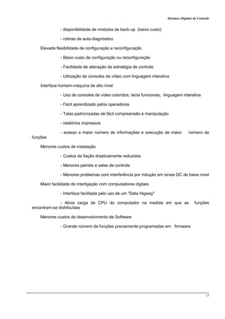 Sistemas Digitais de Controle
15
- disponibilidade de módulos de back-up (baixo custo)
- rotinas de auto-diagnóstico
Elevada flexibilidade de configuração e reconfiguração
- Baixo custo de configuração ou reconfiguração
- Facilidade de alteração da estratégia de controle
- Utilização de consoles de vídeo com linguagem interativa
Interface homem-máquina de alto nível
- Uso de consoles de vídeo coloridos, tecla funcionais, linguagem interativa
- Fácil aprendizado pelos operadores
- Telas padronizadas de fácil compreensão e manipulação
- relatórios impressos
- acesso a maior número de informações e execução de maior número de
funções
Menores custos de instalação
- Custos de fiação drasticamente reduzidos
- Menores painéis e salas de controle
- Menores problemas com interferência por indução em sinais DC de baixo nível
Maior facilidade de interligação com computadores digitais
- Interface facilitada pelo uso de um "Data Higway"
- Alivia carga de CPU do computador na medida em que as funções
encontram-se distribuídas
Menores custos de desenvolvimento de Software
- Grande número de funções previamente programadas em firmware
 
