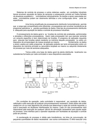 Sistemas Digitais de Controle
17
Sistemas de controle de processo e outros sistemas usados em condições industriais
típicas envolvem aquisição de dados de sensores e subsequente controle em malha fechada
via atuadores acoplados a controladores individualmente. As tarefas a serem executadas por
estes controladores podem ser claramente definidas e uma configuração ótima pode ser
especificada.
Uma forma simplificada de processamento distribuído horizontalmente permite
que a carga seja compartilhada entre diferentes processadores sem envolver transferência de
programas aplicativos e grande quantidade de dados. Este tipo de processamento distribuído
é adequado para aquisição de dados e controle de processos industriais.
O processamento de dados geral e as funções de controle são analisadas, particionadas
e alocadas a diferentes processadores. Assim cada processador tem que executar somente
um conjunto específico e bem determinado de funções. O programa de aplicação requerido
para executar tais funções estará residente na memória daquele processador ou sobre um
dispositivo de armazenagem de massa acoplado ao mesmo. Similarmente, os dados
a serem usados por estes programas de aplicação poderão ser tanto armazenados sobre um
dispositivo de memória principal ou secundária acoplado ao mesmo ou adquirido diretamente
do processo por meio de sensores adequados.
Temos então uma base de dados geral da planta distribuída localmente nos
subsistemas formados por cada controlador e seus dispositivos associados.
Em condições de operação, cada controlador é responsável por aquisição de dados,
calibração e pela execução de qualquer pré-processamento necessário. Estes dados são então
usados em um ou mais algoritmos de controle que determinam a ação de controle requerida, a
qual é executada via atuadores interfaceados ao mesmo. Cada um dos processadores será
responsável pela execução de qualquer cálculo de otimização necessários para aquela seção
do processo. Uma interface para o operador separada com facilidades de aquisição e controle
pode ser prevista.
A coordenação do processo é obtida pela transferência, via linha de comunicação, de
pequenas quantidades de dados necessárias aos outros controladores. É dificil executar uma
 