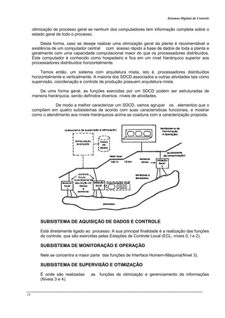 Sistemas Digitais de Controle
18
otimização de processo geral se nenhum dos computadores tem informação completa sobre o
estado geral de todo o processo.
Desta forma, caso se deseje realizar uma otimização geral da planta é recomendável a
existência de um computador central com acesso rápido a base de dados de toda a planta e
geralmente com uma capacidade computacional maior do que os processadores distribuídos.
Este computador é conhecido como hospedeiro e fica em um nível hierárquico superior aos
processadores distribuídos horizontalmente.
Temos então, um sistema com arquitetura mista, isto é, processadores distribuídos
horizontalmente e verticalmente. A maioria dos SDCD associados a outras atividades tais como
supervisão, coordenação e controle de produção possuem arquitetura mista.
De uma forma geral, as funções exercidas por um SDCD podem ser estruturadas de
maneira hierárquica, sendo definidos diversos níveis de atividades.
De modo a melhor caracterizar um SDCD, vamos agrupar os elementos que o
compõem em quatro subsistemas de acordo com suas características funcionais, e mostrar
como o atendimento aos níveis hierárquicos acima se coaduna com a caracterização proposta.
SUBSISTEMA DE AQUISIÇÃO DE DADOS E CONTROLE
Está diretamente ligado ao processo. A sua principal finalidade é a realização das funções
de controle, que são exercidas pelas Estações de Controle Local (ECL, níveis 0, l e 2).
SUBSISTEMA DE MONITORAÇÃO E OPERAÇÃO
Nele se concentra a maior parte das funções de Interface Homem-Máquina(Nível 3).
SUBSISTEMA DE SUPERVISÃO E OTIMIZAÇÃO
É onde são realizadas as funções de otimização e gerenciamento de informações
(Níveis 3 e 4).
 