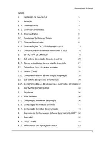 Sistemas Digitais de Controle
1
ÍNDICE
1. SISTEMAS DE CONTROLE 3
1.1. Evolução 3
1.1.1. Controles Locais 3
1.1.2. Controles Centralizados 4
1.1.3. Sistemas Digitais 8
1.2. Arquiteturas De Sistemas Digitais 8
1.2.1. Sistemas Centralizados 8
1.2.2. Sistemas Digitais De Controle Distribuido-Sdcd 13
1.3. Comparação Entre Sistemas Convencionais E Sdcd 16
2. ESTRUTURA DE UM SDCD 16
2.1. Sub-sistema de aquisição de dados e controle 20
2.1.1. Componentes básicos de uma estação de controle 21
2.2. Sub-sistema de monitoração e operação 24
2.2.1. Janelas (Telas) 24
2.2.2. Componentes básicos de uma estação de operação 28
2.3. Sub-sistema de supervisão e monitoração 30
2.3.1. Componentes básicos do subsistema de supervisão e otimização 32
3. SOFTWARE SUPERVISÓRIO 33
3.1. Arquitetura 34
3.1.1. Base de Dados 36
3.1.2. Configuração da interface de operação 36
3.1.3. Configuração dos módulos aplicativos 41
3.1.4. Configuração do módulo de comunicação 46
4. Exercícios de Configuração do Software Supervisório UNISOFT 52
4.1. Exercício 1 52
4.1.1. Grupo UniSoft 52
4.1.2. Selecionando uma Aplicação do UniSoft 53
 