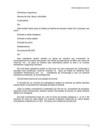 Sistemas Digitais de Controle
21
Polinômios e logarítimos
Alarmes de nível, desvio, velocidade
Linearizações
Etc.
Dele também fazem parte os cartões de interface de entrada e saída com o processo, tais
como:
Entradas e saídas analógicas
Entradas e saídas digitais
Entradas de pulsos
Multiplexadores
Conversores AD e DA
Etc.
Este subsistema contém também as placas de memória que armazenam os
microprogramas da funções executáveis, das rotinas de diagnosticos de falha, das rotinas de
"back-up", etc..., as placa de módulos para redundância parcial ou total e os circuitos
necessários a segurança intrínseca.
No nível deste subsistema poderá ou não haver um outro subsistema de monitoração e
operação local simplificado, conforme mostrado na figura do modelo de referência. Este
subsistema interfaceia-se com os subsistemas de comunicação e com um eventual
subsistema simplificado de monitoração local.
Componentes básicos de uma estação de controle
É formado por um conjunto de controladores capazes de executar as tarefas descritas
anteriormente no subsistema de Aquisição de Dados e Controle.
Cada um destes controladores é implantado por meio de um processador de propósitos
especiais locado remotamente, podendo receber informações de poucas ou várias entradas
digitais e/ou analógicas.
Ele pode normalmente enviar de 1 até 16 sinais de atuação analógicos e ou de 1 até
centenas de sinais de saída digital. Em sistemas instalados poderemos ter vários desses
controladores instalados em um rack formando uma unidade de controle local.
 