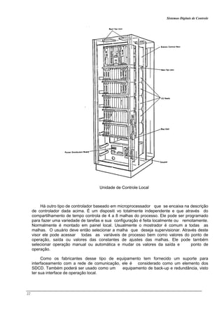 Sistemas Digitais de Controle
22
Unidade de Controle Local
Há outro tipo de controlador baseado em microprocessador que se encaixa na descrição
de controlador dada acima. É um dispositi vo totalmente independente e que através do
compartilhamento de tempo controla de 4 a 8 malhas do processo. Ele pode ser programado
para fazer uma variedade de tarefas e sua configuração é feita localmente ou remotamente.
Normalmente é montado em painel local. Usualmente o mostrador é comum a todas as
malhas. O usuário deve então selecionar a malha que deseja supervisionar. Através deste
visor ele pode acessar todas as variáveis de processo bem como valores do ponto de
operação, saída ou valores das constantes de ajustes das malhas. Ele pode também
selecionar operação manual ou automática e mudar os valores da saída e ponto de
operação.
Como os fabricantes desse tipo de equipamento tem fornecido um suporte para
interfaceamento com a rede de comunicação, ele é considerado como um elemento dos
SDCD. Também poderá ser usado como um equipamento de back-up e redundância, visto
ter sua interface de operação local.
 