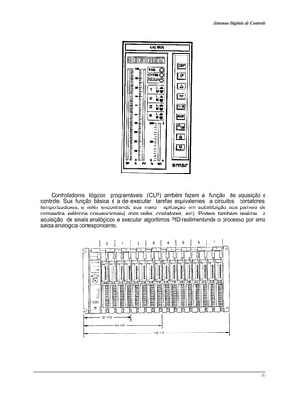 Sistemas Digitais de Controle
23
Controladores lógicos programáveis (CLP) também fazem a função de aquisição e
controle. Sua função básica é a de executar tarefas equivalentes a circuitos contatores,
temporizadores, e relés encontrando sua maior aplicação em substituição aos paíneis de
comandos elétricos convencionais( com relés, contatores, etc). Podem também realizar a
aquisição de sinais analógicos e executar algoritimos PID realimentando o processo por uma
saída analógica correspondente.
 