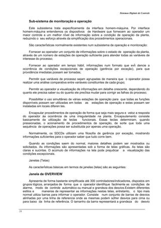 Sistemas Digitais de Controle
24
Sub-sistema de monitoração e operação
Este subsistema trata especificamente da interface homem-máquina. Por interface
homem-máquina entendemos os dispositivos de Hardware que fornecem ao operador um
maior controle e um melhor nÍvel de informação sobre a condição de operação da planta,
reduzindo o seu esforço através da simplificação dos procedimentos operacionais.
São caracterÍsticas normalmente existentes num subsistema de operação e monitoração:
Fornecer ao operador um conjunto de informações sobre o estado de operação da planta,
através de um número de estações de operação suficiente para atender todas as variáveis de
interesse do processo;
Fornecer ao operador em tempo hábil, informações num formato que evÌi dencie a
ocorrência de condições excepcionais de operação (gerência por exceção), para que
providência imediatas possam ser tomadas;
Permitir que variáveis de processo sejam agrupadas de maneira que o operador possa
realizar uma análise comparativa entre variáveis constituintes de cada grupo;
Permitir ao operador a visualização de informações em detalhe crescente, dependendo do
quanto ele precisa saber ou do quanto ele precÌisa mudar para corrigir as falhas do processo;
Possibilitar o uso simultâneo de várias estações de operação para que todas as funções
disponíveis possam ser utilizadas em todas as estações de operação e estas possam ser
instaladas em locais diferen tes.
Encapsular procedimentos de operação de forma que seja mais segura e veloz a resposta
do operador áa ocorrência de uma irregularidade na planta. Encapsulamento consiste
basicamente da utilização de teclas funcionais. Essas teclas determinam, quando
pressionadas, o acionamento de procedimentos de operação, de sorte que toda uma
sequência de operações possa ser substituida por apenas uma operação.
Normalmente, os SDCDs utilizam uma filosofia de gerência por exceção, mostrando
informações suficientes para o operador saber que tudo corre bem.
Quando as condições saem do normal, maiores detalhes podem ser mostrados ou
solicitados. As informações são apresentadas sob a forma de telas gráficas. As telas são
claras e sucintas. O acúmulo de informações na tela pode prejudicar a visualização das
condições excepcionais.
Janelas (Telas)
As caracterÍsticas básicas em termos de janelas (telas) são as seguintes:
Janela de OVERVIEW
Apresenta de forma bastante simplificada até 300 controladores/indicadores, dispostos em
grupos lógicos, arranjados de forma que o operador identifique facilmente as condições de
alarme, modo de controle automático ou manual e grandeza dos desvios.Existem diferentes
estilos e maneiras de representar as informações nestas telas, entretanto, o tipo mais
normal utiliza barras para informar o operador. Consiste num conjunto de barras de desvios
alinhadas por uma linha de referencia onde as mesmas podem sofrer desvios para cima ou
para baixo da linha de referência. O tamanho da barra representará a grandeza do desvio
 