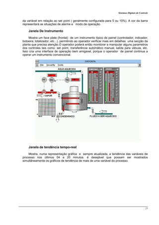 Sistemas Digitais de Controle
25
da variável em relação ao set point ( geralmente configurada para 5 ou 10%). A cor da barra
representará as situações de alarme e modo de operação.
Janela De Instrumento
Mostra um face plate (frontal) de um instrumento típico de painel (controlador; indicador;
botoeira; totalizador; etc...), permitindo ao operador verificar mais em detalhes uma secção da
planta que precisa atenção.O operador poderá então monitorar e manipular alguns parametros
dos controles tais como: set point, transferência automático manual, saÍda para válvula, etc.
Isso cria uma interface de operação bem amigavel, porque o operador de painel continua a
operar um instrumento convencional.
Janela de tendência tempo-real
Mostra, numa representação gráfica e sempre atualizada, a tendência das variáveis de
processo nos últimos 04 a 20 minutos. é desejável que possam ser mostrados
simultâneamente os gráficos de tendência de mais de uma variável do processo.
 