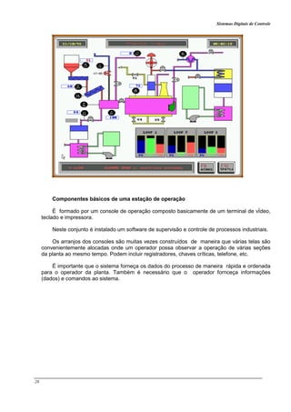 Sistemas Digitais de Controle
28
Componentes básicos de uma estação de operação
É formado por um console de operação composto basicamente de um terminal de vÍdeo,
teclado e impressora.
Neste conjunto é instalado um software de supervisão e controle de processos industriais.
Os arranjos dos consoles são muitas vezes construídos de maneira que várias telas são
convenientemente alocadas onde um operador possa observar a operação de várias seções
da planta ao mesmo tempo. Podem incluir registradores, chaves críticas, telefone, etc.
É importante que o sistema forneça os dados do processo de maneira rápida e ordenada
para o operador da planta. Também é necessário que o operador fornceça informações
(dados) e comandos ao sistema.
 