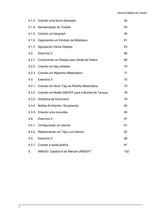Sistemas Digitais de Controle
2
4.1.3. Criando uma Nova Aplicação 54
4.1.4. Apresentação do Toolbar 55
4.1.5. Criando um bargraph 55
4.1.6. Capturando um Símbolo da Biblioteca 61
4.1.7. Agrupando Vários Objetos 63
4.2. Exercício 2 66
4.2.1. Construindo um Display para Saída de Dados 66
4.2.2. Criando um tag contador 70
4.2.3. Criando um Algoritmo Matemático 71
4.3. Exercício 3 75
4.3.1. Criando um Novo Tag na Planilha Matemática 75
4.3.2. Criando um Botão ON/OFF para a Bomba do Tanque 78
4.3.3. Dinâmica de Command 78
4.3.4. Botões Enchendo / Esvaziando 82
4.3.5. Criando uma nova tela 85
4.4. Exercício 4 91
4.4.1. Configurando um alarme 91
4.4.2. Relacionando um Tag a um alarme 92
4.5. Exercício 5 96
4.5.1. Criando a saída gráfica 97
5. ANEXO: Capítulo 6 do Manual UNISOFT 102
 