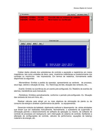 Sistemas Digitais de Controle
31
Coletar dados através dos subsistemas de controle e aquisição e registrá-los em meios
magnéticos, tais como unidades de disco, para mostrá-los instântanea ou posteriormente nos
consoles ou imprimi-los nas impressoras. Em termos de relatórios, normalmente estão
disponÍveis os seguintes:
. Momentâneo: Emitido a pedido do operador, apresentando as variáveis de processo,
seus tags, valores e situação do loop. Ex. Hard-Copy de tela, situação das variáveis, etc...
. Evento: Emitido na ocorrência de um evento pré-configurado. Ex. Relatório de eventos de
alarmes, transferência auto-manual,etc.
. Periódicos: Emitidos periodicamente, conforme o período pré-configurado. Ex. Situação
das variáveis de hora em hora, etc...
Realizar cálculos para atingir um ou mais objetivos de otimização da planta ou de
consumo de energia e analisar a performance da planta ou equipamentos.
Gerenciar módulos de batelada, objetivando melhorar e desempenho de várias atividades
que teriam que ser realizadas manualmente. Normalmente, o subsistema de supervisão e
otimização permite o desenvolvimento de software de aplicação ou mesmo, de software de
controle de processos em background, sem interrupção do sistema de controle, facilitando a
alteração de configurações de controle, cálculos de performance, equações de balanço
material e de energia, etc.
 