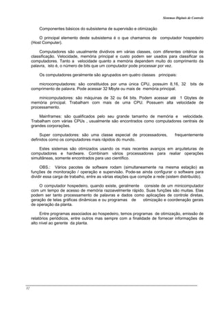 Sistemas Digitais de Controle
32
Componentes básicos do subsistema de supervisão e otimização
O principal elemento deste subsistema é o que chamamos de computador hospedeiro
(Host Computer).
Computadores são usualmente dividivos em várias classes, com diferentes critérios de
classificação. Velocidade, memória principal e custo podem ser usados para classificar os
computadores. Tanto a velocidade quanto a memória dependem muito do comprimento da
palavra, isto é, o número de bits que um computador pode processar por vez.
Os computadores geralmente são agrupados em quatro classes principais:
microcomputadores: são constituidos por uma única CPU, possuim 8,16, 32 bits de
comprimento de palavra. Pode acessar 32 Mbyte ou mais de memória principal.
minicomputadores: são máquinas de 32 ou 64 bits. Podem acessar até 1 Gbytes de
memória principal. Trabalham com mais de uma CPU. Possuem alta velocidade de
processamento.
Mainframes: são qualificados pelo seu grande tamanho de memória e velocidade.
Trabalham com várias CPUs , usualmente são encontrados como computadores centrais de
grandes corporações.
Super computadores: são uma classe especial de processadores, frequentemente
definidos como os computadores mais rápidos do mundo.
Estes sistemas são otimizados usando os mais recentes avanços em arquiteturas de
computadores e hardware. Combinam vários processadores para realiar operações
simultâneas, somente encontrados para uso científico.
OBS.: Vários pacotes de software rodam (simultaneamente na mesma estação) as
funções de monitoração / operação e supervisão. Pode-se ainda configurar o software para
dividir essa carga de trabalho, entre as várias etações que compõe a rede (sistem distribuído).
O computador hospedeiro, quando existe, geralmente consiste de um minicomputador
com um tempo de acesso de memória razoavelmente rápido. Suas funções são muitas. Elas
podem ser tanto processamento de palavras e dados como aplicações de controle diretas,
geração de telas gráficas dinâmicas e ou programas de otimização e coordenação gerais
de operação da planta.
Entre programas associados ao hospedeiro, temos programas de otimização, emissão de
relatórios periódicos, entre outros mas sempre com a finalidade de fornecer informações de
alto nível ao gerente da planta.
 