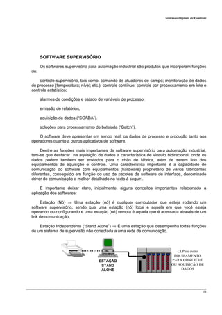 Sistemas Digitais de Controle
33
SOFTWARE SUPERVISÓRIO
Os softwares supervisório para automação industrial são produtos que incorporam funções
de:
controle supervisório, tais como: comando de atuadores de campo; monitoração de dados
de processo (temperatura; nível; etc.); controle contínuo; controle por processamento em lote e
controle estatístico;
alarmes de condições e estado de variáveis de processo;
emissão de relatórios,
aquisição de dados (“SCADA”).
soluções para processamento de batelada (“Batch”).
O software deve apresentar em tempo real, os dados de processo e produção tanto aos
operadores quanto a outros aplicativos de software.
Dentre as funções mais importantes de software supervisório para automação industrial,
tem-se que destacar na aquisição de dados a característica de vínculo bidirecional, onde os
dados podem também ser enviados para o chão de fábrica, além de serem lido dos
equipamentos de aquisição e controle. Uma característica importante é a capacidade de
comunicação do software com equipamentos (hardware) proprietário de vários fabricantes
diferentes, conseguido em função do uso de pacotes de software de interface, denominado
driver de comunicação e melhor detalhado no texto à seguir..
É importante deixar claro, inicialmente, alguns conceitos importantes relacionado a
aplicação dos softwares:
Estação (Nó) ⇒ Uma estação (nó) é qualquer computador que esteja rodando um
software supervisório, sendo que uma estação (nó) local é aquela em que você esteja
operando ou configurando e uma estação (nó) remota é aquela que é acessada através de um
link de comunicação.
Estação Independente (“Stand Alone”) ⇒ É uma estação que desempenha todas funções
de um sistema de supervisão não conectada a uma rede de comunicação.
CLP ou outro
EQUIPAMENTO
PARA CONTROLE
OU AQUISIÇÃO DE
DADOS
ESTAÇÃO
STAND
ALONE
 