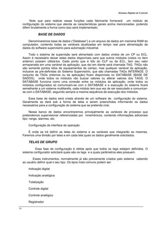Sistemas Digitais de Controle
36
Note que para realizar essas funções cada fabricante fornecerá um módulo de
configuração do sistema que atenda as características gerais acima mencionadas, podendo
diferir brutalmente a forma como isso será implementado.
BASE DE DADOS
Denominaremos base de dados (“Database”) a um arquivo de dados em memória RAM do
computador, contendo todas as variáveis atualizadas em tempo real para alimentação de
dados do software supervisório para automação industrial.
Todo o sistema de supervisão será alimentado com dados vindos de um CP ou ECL.
Assim é necessário deixar estes dados disponíveis para que outros módulos (vistos no item
anterior) possam utilizá-los. Cada ponto que é lido do CLP ou da ECL, tem seu valor
armazenado em uma variável da aplicação, que daí em diante será chamada TAG. TAGs não
são somente pontos lidos de equipamentos de campo, mas qualquer variável da aplicação,
inclusive as pré-definidas do Sistema Supervisório, que são chamadas TAGs INTERNOS. O
conjunto de TAGs (internos ou da aplicação) ficam disponíveis no DATABASE (BASE DE
DADOS), onde todos os módulos vão buscar valores ou alterar valores dos TAGS. O
DATABASE funciona como uma conexão entre os módulos da aplicação, onde todos os
módulos configurados só comunicam-se com o DATABASE e a execução do sistema ficará
semelhante a um sistema multitarefa, cada módulo tem sua vez de ser executado e comunicar-
se com o DATABASE, seguindo sempre a mesma sequência de execução dos módulos.
Essa base de dados será criada através de um software de configuração do sistema.
Geralmente se dará sob a forma de telas a serem preenchidas informando os dados
necessários para a configuração do sistema que se pretenda criar.
Nesse banco de dados encontraremos principalmente as variáveis de processo que
pretendemos supervisionar referenciadas por mnemônicos, contendo informações adicionais
tipo: range, alarmes, etc.
Configuração da interface de operação
É onde se irá definir as telas do sistema e as variáveis que integrarão as mesmas.
Faremos uma divisão por telas e em cada tela quais os dados geralmente solicitados.
TELAS DE GRUPO
Essa fase da configuração é obtida após que todos os tags estejam definidos. O
sistema configurador solicitará quais são os tags e a quais parâmetros eles possuem.
Esses instrumentos, normalmente já são previamente criados pelo sistema cabendo
ao usuário definir qual o seu tipo. Os tipos mais comuns podem ser:
Indicação digital
Indicação analógica
Totalização
Controle digital
Controle analógico
Registrador
 