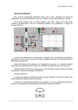 Sistemas Digitais de Controle
37
TELAS DE SINÓTICO
Esta fase de configuração poderemos definir como a mais trabalhosa em termos de
configuração. Isso porque teremos que criar um sinótico ou vários do processo em questão.
Como esses sinóticos são um retrato particular para cada planta, não existe então
sinóticos pré-configurados, mas sim ferramentas gráficas que possibilitem a criação de
qualquer desenho.
A maioria dos sistemas tem implementado softwares bem semelhantes aos softwares
específicos na área de CAD, porém com recursos gráficos limitados, mas suficientes para a
elaboração dos desenhos.
Outros fabricantes criam softwares de importação de arquivos de desenhos gerados
diretamente em softwares de CAD. Isso torna o trabalho de criação do desenho mais suave.
Podemos dividir esta fase de configuração em dois principais módulos. Módulo de edição
de desenhos e modulo de animação de desenhos.
Edição de desenhos
O módulo de criação de desenhos permite que seja elaborado um desenho estático que
poderá representar qualquer parte do processo.
O modo que os fabricantes permitem esse trabalho é o uso de elementos geométricos
primitivos que agrupados convenientemente permitirão a criação do desenho.
 