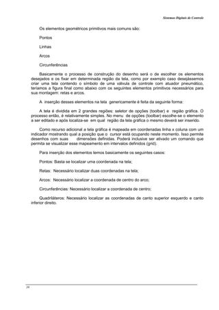 Sistemas Digitais de Controle
38
Os elementos geométricos primitivos mais comuns são:
Pontos
Linhas
Arcos
Circunferências
Basicamente o processo de construção do desenho será o de escolher os elementos
desejados e os fixar em determinada região da tela, como por exemplo caso desejássemos
criar uma tela contendo o símbolo de uma válvula de controle com atuador pneumático,
teríamos a figura final como abaixo com os seguintes elementos primitivos necessários para
sua montagem: retas e arcos.
A inserção desses elementos na tela genericamente é feita da seguinte forma:
A tela é dividida em 2 grandes regiões: seletor de opções (toolbar) e região gráfica. O
processo então, é relativamente simples. No menu de opções (toolbar) escolhe-se o elemento
a ser editado e após localiza-se em qual região da tela gráfica o mesmo deverá ser inserido.
Como recurso adicional a tela gráfica é mapeada em coordenadas linha x coluna com um
indicador mostrando qual a posição que o cursor está ocupando neste momento. Isso permite
desenhos com suas dimensões definidas. Poderá inclusive ser ativado um comando que
permita se visualizar esse mapeamento em intervalos definidos (grid).
Para inserção dos elementos temos basicamente os seguintes casos:
Pontos: Basta se localizar uma coordenada na tela;
Retas: Necessário localizar duas coordenadas na tela;
Arcos: Necessário localizar a coordenada de centro do arco;
Circunferências: Necessário localizar a coordenada de centro;
Quadriláteros: Necessário localizar as coordenadas de canto superior esquerdo e canto
inferior direito.
 