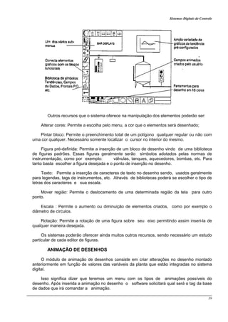 Sistemas Digitais de Controle
39
Outros recursos que o sistema oferece na manipulação dos elementos poderão ser:
Alterar cores: Permite a escolha pelo menu, a cor que o elementos será desenhado;
Pintar bloco: Permite o preenchimento total de um polígono qualquer regular ou não com
uma cor qualquer. Necessário somente localizar o cursor no interior do mesmo.
Figura pré-definida: Permite a inserção de um bloco de desenho vindo de uma biblioteca
de figuras padrões. Essas figuras geralmente serão símbolos adotados pelas normas de
instrumentação, como por exemplo: válvulas, tanques, aquecedores, bombas, etc. Para
tanto basta escolher a figura desejada e o ponto de inserção no desenho.
Texto: Permite a inserção de caracteres de texto no desenho sendo, usados geralmente
para legendas, tags de instrumentos, etc. Através de bibliotecas poderá se escolher o tipo de
letras dos caracteres e sua escala.
Mover região: Permite o deslocamento de uma determinada região da tela para outro
ponto.
Escala : Permite o aumento ou diminuição de elementos criados, como por exemplo o
diâmetro de círculos.
Rotação: Permite a rotação de uma figura sobre seu eixo permitindo assim inseri-la de
qualquer maneira desejada.
Os sistemas poderão oferecer ainda muitos outros recursos, sendo necessário um estudo
particular de cada editor de figuras.
ANIMAÇÃO DE DESENHOS
O módulo de animação de desenhos consiste em criar alterações no desenho montado
anteriormente em função de valores das variáveis da planta que estão integradas no sistema
digital.
Isso significa dizer que teremos um menu com os tipos de animações possíveis do
desenho. Após inserida a animação no desenho o software solicitará qual será o tag da base
de dados que irá comandar a animação.
 