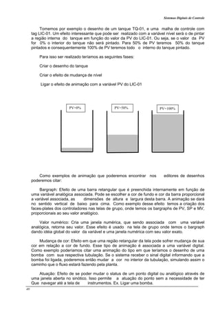 Sistemas Digitais de Controle
40
Tomemos por exemplo o desenho de um tanque TQ-01, e uma malha de controle com
tag LIC-01. Um efeito interessante que pode ser realizado com a variável nível será o de pintar
a região interna do tanque em função do valor da PV do LIC-01. Ou seja, se o valor da PV
for 0% o interior do tanque não será pintado. Para 50% de PV teremos 50% do tanque
pintados e consequentemente 100% de PV teremos todo o interno do tanque pintado.
Para isso ser realizado teríamos as seguintes fases:
Criar o desenho do tanque
Criar o efeito de mudança de nível
Ligar o efeito de animação com a variável PV do LIC-01
Como exemplos de animação que poderemos encontrar nos editores de desenhos
poderemos citar:
Bargraph: Efeito de uma barra retangular que é preenchida internamente em função de
uma variável analógica associada. Pode se escolher a cor de fundo e cor da barra proporcional
a variável associada, as dimensões de altura e largura desta barra. A animação se dará
no sentido vertical de baixo para cima. Como exemplo desse efeito temos a criação dos
faces-plates dos controladores nas telas de grupo, onde temos os bargraphs de PV, SP e MV,
proporcionais ao seu valor analógico.
Valor numérico: Cria uma janela numérica, que sendo associada com uma variável
analógica, retorna seu valor. Esse efeito é usado na tela de grupo onde temos o bargraph
dando idéia global do valor da variável e uma janela numérica com seu valor exato.
Mudança de cor: Efeito em que uma região retangular da tela pode sofrer mudança de sua
cor em relação a cor de fundo. Esse tipo de animação é associada a uma variável digital.
Como exemplo poderíamos citar uma animação do tipo em que teríamos o desenho de uma
bomba com sua respectiva tubulação. Se o sistema receber o sinal digital informando que a
bomba foi ligada, poderemos então mudar a cor no interior da tubulação, simulando assim o
caminho que o fluxo estará fazendo pela planta.
Atuação: Efeito de se poder mudar o status de um ponto digital ou analógico através de
uma janela aberta no sinótico. Isso permite a atuação do ponto sem a necessidade de ter
Que navegar até a tela de instrumentos. Ex. Ligar uma bomba.
PV=0% PV=50% PV=100%
 