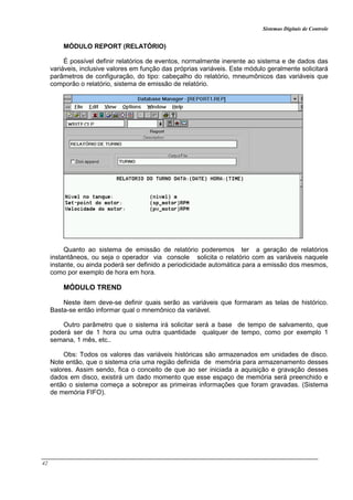 Sistemas Digitais de Controle
42
MÓDULO REPORT (RELATÓRIO)
É possível definir relatórios de eventos, normalmente inerente ao sistema e de dados das
variáveis, inclusive valores em função das próprias variáveis. Este módulo geralmente solicitará
parâmetros de configuração, do tipo: cabeçalho do relatório, mneumônicos das variáveis que
comporão o relatório, sistema de emissão de relatório.
Quanto ao sistema de emissão de relatório poderemos ter a geração de relatórios
instantâneos, ou seja o operador via console solicita o relatório com as variáveis naquele
instante, ou ainda poderá ser definido a periodicidade automática para a emissão dos mesmos,
como por exemplo de hora em hora.
MÓDULO TREND
Neste item deve-se definir quais serão as variáveis que formaram as telas de histórico.
Basta-se então informar qual o mnemônico da variável.
Outro parâmetro que o sistema irá solicitar será a base de tempo de salvamento, que
poderá ser de 1 hora ou uma outra quantidade qualquer de tempo, como por exemplo 1
semana, 1 mês, etc..
Obs: Todos os valores das variáveis históricas são armazenados em unidades de disco.
Note então, que o sistema cria uma região definida de memória para armazenamento desses
valores. Assim sendo, fica o conceito de que ao ser iniciada a aquisição e gravação desses
dados em disco, existirá um dado momento que esse espaço de memória será preenchido e
então o sistema começa a sobrepor as primeiras informações que foram gravadas. (Sistema
de memória FIFO).
 