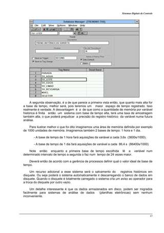 Sistemas Digitais de Controle
43
A segunda observação, é a de que parece a primeira vista então, que quanto mais alta for
a base de tempo, melhor será, pois teremos um maior espaço de tempo registrado. Isso
realmente é verdade. A desvantagem é a de que como a quantidade de memória por variável
histórica é finita então um sistema com base de tempo alta, terá uma taxa de amostragem
também alta, o que poderá prejudicar a precisão do registro histórico da variável numa futura
análise.
Para ilustrar melhor o que foi dito imaginemos uma área de memória definida por exemplo
de 1000 unidades de memória. Imaginemos também 2 bases de tempo: 1 hora e 1 dia.
- A base de tempo de 1 hora fará aquisições da variável a cada 3,6s (3600s/1000).
- A base de tempo de 1 dia fará aquisições de variável a cada 86,4 s (86400s/1000)
Note então enquanto a primeira base de tempo escolhida lê a variável num
determinado intervalo de tempo a segunda o faz num tempo de 24 vezes maior.
Deverá então de acordo com a gerência de processos definir qual o valor ideal de base de
tempo.
Um recurso adicional a esse sistema será o salvamento do registros históricos em
disquete. Ou seja poderá o sistema automaticamente ir descarregando o banco de dados em
disquete. Quando o disquete é totalmente carregado o sistema cria um aviso ao operador para
a troca do disquete por outro vazio.
Um detalhe interessante é que os dados armazenados em disco, podem ser migrados
facilmente para sistemas de análise de dados (planilhas eletrônicas) sem nenhum
inconveniente.
 