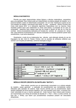 Sistemas Digitais de Controle
44
MÓDULO MATEMÁTICO
Permite que sejam desenvolvidas rotinas lógicas e cálculos matemáticos, necessários
para uma aplicação. Este módulo pode ser implementado na própria estação de trabalho, ou é
possível também, existir um determinado computador em um nível hierárquico superior ao de
uma estação de trabalho, executando esta tarefa, ou seja, recebendo valores oriundos dos
níveis mais baixos (ECL’ s) e efetuando algoritmos matemáticos com os mesmos. Esse
resultado poderá servir para realimentar os níveis mais baixos. O propósito de se usar um
computador específico para realizar esse tipo de função é devido ao fato de no nível de
controle, temos processadores dedicados em funções de controle de processo em tempo
real. Caso tentemos incrementá-los com cálculos avançados os mesmos poderiam perder essa
característica, o que seria desastroso.
Geralmente o modo de se implementar tais cálculos será efetivado através do uso de
linguagens de alto nível (C, Pascal, Fortran, etc) ou pacotes de softwares utilitários que
venham com funções pré definidas, conforme ilustração à seguir.
MÓDULO RECIPE (RECEITA OU BATELADA “BATCH”)
Este módulo, permite que um determinado computador ou a própria estação
de trabalho, possa gerenciar a execução de procedimentos que normalmente seriam
efetuados pelo operador do sistema. Esse recurso permite que os procedimentos sejam
sempre realizados de forma sempre repetitiva, com uma precisão muito maior e inclusive com
maior velocidade do que a mesma operação em modo manual. Esse módulo pode inclusive
ser incrementado com rotinas de tomadas de decisão (If ⇒ Then ⇒ Else ) e ainda controle de
loop (Do ⇒ While), que fazem que procedimentos complexos possam ser executados
eficazmente.
 