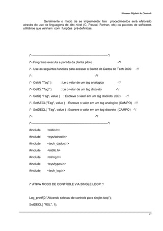 Sistemas Digitais de Controle
45
Geralmente o modo de se implementar tais procedimentos será efetivado
através do uso de linguagens de alto nível (C, Pascal, Fortran, etc) ou pacotes de softwares
utilitários que venham com funções pré-definidas.
/*---------------------------------------------------------------------------*/
/*- Programa executa a parada da planta piloto -*/
/*- Use as seguintes funcoes para acessar o Banco de Dados do Tech 2000 -*/
/*- -*/
/*- GetA( "Tag" ) : Le o valor de um tag analogico -*/
/*- GetD( "Tag" ) : Le o valor de um tag discreto -*/
/*- SetD( "Tag", value ) : Escreve o valor em um tag discreto (BD) -*/
/*- SetAECL("Tag", value ) : Escreve o valor em um tag analogico (CAMPO) -*/
/*- SetDECL( "Tag", value ) : Escreve o valor em um tag discreto (CAMPO) -*/
/*- -*/
/*---------------------------------------------------------------------------*/
#include <stdio.h>
#include <sys/sched.h>
#include <tech_dados.h>
#include <stdlib.h>
#include <string.h>
#include <sys/types.h>
#include <tech_log.h>
/* ATIVA MODO DE CONTROLE VIA SINGLE LOOP */
Log_printf(0,"Ativando selecao de controle para single-loop");
SetDECL( "RSL", 1);
 