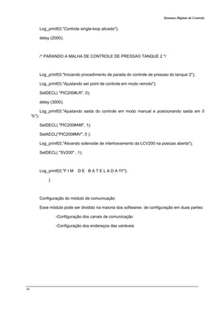 Sistemas Digitais de Controle
46
Log_printf(0,"Controle single-loop ativado");
delay (2000);
/* PARANDO A MALHA DE CONTROLE DE PRESSAO TANQUE 2 */
Log_printf(0,"Iniciando procedimento de parada do controle de pressao do tanque 2");
Log_printf(0,"Ajustando set point de controle em modo remoto");
SetDECL( "PIC200#LR", 0);
delay (3000);
Log_printf(0,"Ajustando saida do controle em modo manual e posicionando saida em 0
%");
SetDECL( "PIC200#AM", 1);
SetAECL("PIC200#MV", 0 );
Log_printf(0,"Ativando solenoide de intertravamento da LCV200 na posicao aberta");
SetDECL( "SV200" , 1);
Log_printf(0,"F I M D E B A T E L A D A !!!!");
}
Configuração do módulo de comunicação
Esse módulo pode ser dividido na maioria dos softwares de configuração em duas partes:
-Configuração dos canais de comunicação
-Configuração dos endereços das variáveis
 