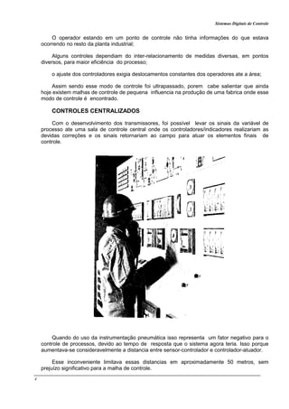 Sistemas Digitais de Controle
4
O operador estando em um ponto de controle não tinha informações do que estava
ocorrendo no resto da planta industrial;
Alguns controles dependiam do inter-relacionamento de medidas diversas, em pontos
diversos, para maior eficiência do processo;
o ajuste dos controladores exigia deslocamentos constantes dos operadores ate a área;
Assim sendo esse modo de controle foi ultrapassado, porem cabe salientar que ainda
hoje existem malhas de controle de pequena influencia na produção de uma fabrica onde esse
modo de controle é encontrado.
CONTROLES CENTRALIZADOS
Com o desenvolvimento dos transmissores, foi possível levar os sinais da variável de
processo ate uma sala de controle central onde os controladores/indicadores realizariam as
devidas correções e os sinais retornariam ao campo para atuar os elementos finais de
controle.
Quando do uso da instrumentação pneumática isso representa um fator negativo para o
controle de processos, devido ao tempo de resposta que o sistema agora teria. Isso porque
aumentava-se consideravelmente a distancia entre sensor-controlador e controlador-atuador.
Esse inconveniente limitava essas distancias em aproximadamente 50 metros, sem
prejuízo significativo para a malha de controle.
 