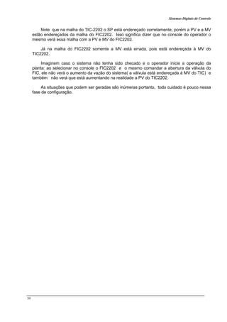 Sistemas Digitais de Controle
50
Note que na malha do TIC-2202 o SP está endereçado corretamente, porém a PV e a MV
estão endereçados da malha do FIC2202. Isso significa dizer que no console do operador o
mesmo verá essa malha com a PV e MV do FIC2202.
Já na malha do FIC2202 somente a MV está errada, pois está endereçada à MV do
TIC2202.
Imaginem caso o sistema não tenha sido checado e o operador inicie a operação da
planta: ao selecionar no console o FIC2202 e o mesmo comandar a abertura da válvula do
FIC, ele não verá o aumento da vazão do sistema( a válvula está endereçada à MV do TIC) e
também não verá que está aumentando na realidade a PV do TIC2202.
As situações que podem ser geradas são inúmeras portanto, todo cuidado é pouco nessa
fase de configuração.
 