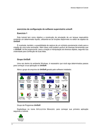 Sistemas Digitais de Controle
52
exercícios de configuração do software supervisório unisoft
Exercício 1
Este tutorial tem como objetivo a construção da simulação de um tanque reservatório
contendo um determinado líquido, utilizando-se as funções disponíveis no editor de objetos do
UniSoft.
É mostrada, também, a possibilidade de captura de um símbolo previamente criado para a
criação de uma outra animação. Além disso você poderá usufruir de diversas ferramentas que
o UniSoft irá lhe proporcionar, para a criação e manipulação de diversos objetos, segundo sua
criatividade para confecção de suas telas.
Grupo UniSoft
Uma vez dentro do ambiente Windows, é necessário que você siga determinados passos
para começar a sua aplicação no UniSoft:
Abra o grupo de arquivos do UniSoft gerado pelo software instalador.
Grupo de Programas UniSoft
Duploclique no ícone APPLICATION MANAGER, para começar sua primeira aplicação
seguindo o tutorial.
 