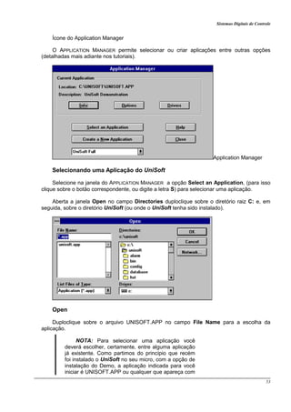 Sistemas Digitais de Controle
53
Ícone do Application Manager
O APPLICATION MANAGER permite selecionar ou criar aplicações entre outras opções
(detalhadas mais adiante nos tutoriais).
Application Manager
Selecionando uma Aplicação do UniSoft
Selecione na janela do APPLICATION MANAGER a opção Select an Application, (para isso
clique sobre o botão correspondente, ou digite a letra S) para selecionar uma aplicação.
Aberta a janela Open no campo Directories duploclique sobre o diretório raiz C: e, em
seguida, sobre o diretório UniSoft (ou onde o UniSoft tenha sido instalado).
Open
Duploclique sobre o arquivo UNISOFT.APP no campo File Name para a escolha da
aplicação.
NOTA: Para selecionar uma aplicação você
deverá escolher, certamente, entre alguma aplicação
já existente. Como partimos do princípio que recém
foi instalado o UniSoft no seu micro, com a opção de
instalação do Demo, a aplicação indicada para você
iniciar é UNISOFT.APP ou qualquer que apareça com
 