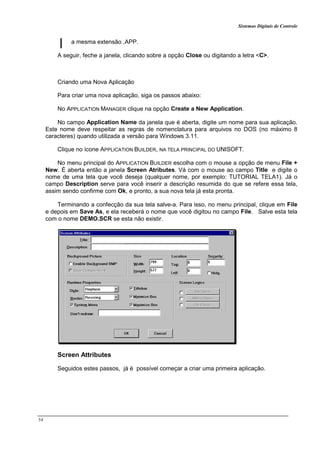 Sistemas Digitais de Controle
54
a mesma extensão .APP.
A seguir, feche a janela, clicando sobre a opção Close ou digitando a letra <C>.
Criando uma Nova Aplicação
Para criar uma nova aplicação, siga os passos abaixo:
No APPLICATION MANAGER clique na opção Create a New Application.
No campo Application Name da janela que é aberta, digite um nome para sua aplicação.
Este nome deve respeitar as regras de nomenclatura para arquivos no DOS (no máximo 8
caracteres) quando utilizada a versão para Windows 3.11.
Clique no ícone APPLICATION BUILDER, NA TELA PRINCIPAL DO UNISOFT.
No menu principal do APPLICATION BUILDER escolha com o mouse a opção de menu File +
New. É aberta então a janela Screen Atributes. Vá com o mouse ao campo Title e digite o
nome de uma tela que você deseja (qualquer nome, por exemplo: TUTORIAL TELA1). Já o
campo Description serve para você inserir a descrição resumida do que se refere essa tela,
assim sendo confirme com Ok, e pronto, a sua nova tela já esta pronta.
Terminando a confecção da sua tela salve-a. Para isso, no menu principal, clique em File
e depois em Save As, e ela receberá o nome que você digitou no campo File. Salve esta tela
com o nome DEMO.SCR se esta não existir.
Screen Attributes
Seguidos estes passos, já é possível começar a criar uma primeira aplicação.
 