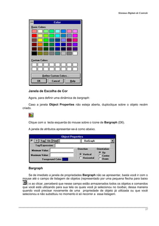 Sistemas Digitais de Controle
57
Janela de Escolha de Cor
Agora, para definir uma dinâmica de bargraph:
Caso a janela Object Properties não esteja aberta, duploclique sobre o objeto recém
criado.
Clique com a tecla esquerda do mouse sobre o ícone de Bargraph (D6).
A janela de atributos apresentar-se-á como abaixo.
Bargraph
Se de imediato a janela de propriedades Bargraph não se apresentar, basta você ir com o
mouse até o campo de listagem de objetos (representado por uma pequena flecha para baixo
) e ao clicar, perceberá que nesse campo estão armazenados todos os objetos e comandos
que você está utilizando para sua tela os quais você já selecionou no toolbar, dessa maneira
quando você precisar novamente de uma propriedade de objeto já utilizada ou que você
selecionou e não substituiu no momento é só recorrer a essa listagem.
 