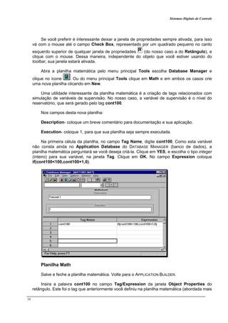 Sistemas Digitais de Controle
58
Se você preferir é interessante deixar a janela de propriedades sempre ativada, para isso
vá com o mouse até o campo Check Box, representado por um quadrado pequeno no canto
esquerdo superior de qualquer janela de propriedades (do nosso caso a do Retângulo), e
clique com o mouse. Dessa maneira, independente do objeto que você estiver usando do
toolbar, sua janela estará ativada.
Abra a planilha matemática pelo menu principal Tools escolha Database Manager e
clique no ícone . Ou do menu principal Tools clique em Math e em ambos os casos crie
uma nova planilha clicando em New.
Uma utilidade interessante da planilha matemática é a criação de tags relacionados com
simulação de variáveis de supervisão. No nosso caso, a variável de supervisão é o nível do
reservatório, que será gerado pelo tag cont100.
Nos campos desta nova planilha:
Description- coloque um breve comentário para documentação e sua aplicação.
Execution- coloque 1, para que sua planilha seja sempre executada.
Na primeira célula da planilha, no campo Tag Name, digite cont100. Como esta variável
não consta ainda no Application Database do DATABASE MANAGER (banco de dados), a
planilha matemática perguntará se você deseja criá-la. Clique em YES, e escolha o tipo integer
(inteiro) para sua variável, na janela Tag. Clique em OK. No campo Expression coloque
if(cont100<100,cont100+1,0).
Planilha Math
Salve e feche a planilha matemática. Volte para o APPLICATION BUILDER.
Insira a palavra cont100 no campo Tag/Expression da janela Object Properties do
retângulo. Este foi o tag que anteriormente você definiu na planilha matemática (abordada mais
 
