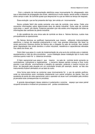 Sistemas Digitais de Controle
5
Com o advento da instrumentação eletrônica esse inconveniente foi ultrapassado visto
que a velocidade de propagação dos sinais eletrônicos é muito rápida, sendo então a distancia
entre campo e sala de controle quase que desprezível no que se refere ao tempo de resposta.
Essa evolução que se faz presente ate hoje, tem ainda um inconveniente:
Numa unidade fabril não existe somente uma sala de controle, mas varias. Cada uma
concentra informações sobre determinada área da planta industrial. Outra sala de controle
outra área e assim pôr diante. Podemos perceber que não existe uma integração de todas as
informações das variáveis da planta industrial.
A não existência de uma única sala de controle se deve a fatores técnicos, custos mas
principalmente os operacionais.
Os fatores técnicos se justificam basicamente que mesmo utilizando instrumentação
eletrônica, o tempo de resposta praticamente é nulo, mas grandes distancias irão fazer os
sinais percorrem diversos pontos da fabrica ate a chegada na sala de controle. Isso poderá
gerar degradação dos sinais devidos a ruídos induzidos, resistência e capacitâncias elevadas
nos cabos de sinais, etc.
Outro fator que pesa é o custo de implementação de uma sa la de controle pois o material,
equipamentos e mão de obra envolvidos numa instalação desse instalação tipo é muito mais
onerosa quanto maior for a distancia envolvida.
O fator operacional que pesa é que mesmo na sala de controle tendo somente os
controladores, indicadores e registradores o tamanho desses painéis começa a ficar muito
grande o que dificulta enormemente o trabalho do operador, podendo o mesmo incorrer em
erros de operação pela atuação em um controlador errado pôr exemplo, devido ao fato dos
instrumentos ficarem alinhados um ao lado do outro.
Uma forma para tentar se contornar esse inconveniente foi o uso de painéis graficos,
onde os instrumentos eram montados diretamente num painel sinóptico da planta. Isso era
excelente do ponto de vista operacional, pois o operador ao atuar num controlador pelo sinótico
já percebia suas consequencias no processo.
A grande desvantagem desse sistema é justamente o enorme espaço que esse painel
ocuparia tornando-o inviável em processos com portes consideráveis.
 