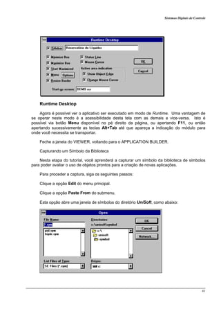 Sistemas Digitais de Controle
61
Runtime Desktop
Agora é possível ver o aplicativo ser executado em modo de Runtime. Uma vantagem de
se operar neste modo é a acessibilidade desta tela com as demais e vice-versa. Isto é
possível via botão Menu disponível no pé direito da página, ou apertando F11, ou então
apertando sucessivamente as teclas Alt+Tab até que apareça a indicação do módulo para
onde você necessita se transportar.
Feche a janela do VIEWER, voltando para o APPLICATION BUILDER.
Capturando um Símbolo da Biblioteca
Nesta etapa do tutorial, você aprenderá a capturar um símbolo da biblioteca de símbolos
para poder avaliar o uso de objetos prontos para a criação de novas aplicações.
Para proceder a captura, siga os seguintes passos:
Clique a opção Edit do menu principal.
Clique a opção Paste From do submenu.
Esta opção abre uma janela de símbolos do diretório UniSoft, como abaixo:
 