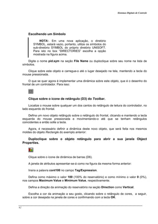 Sistemas Digitais de Controle
62
Escolhendo um Símbolo
NOTA:. Em uma nova aplicação, o diretório
SYMBOL, estará vazio, portanto, utilize os símbolos do
sub-diretório SYMBOL do próprio diretório UNISOFT.
Para isto no box “DIRECTORIES” escolha a opção
mostrada na figura acima.
Digite o nome pid.sym na seção File Name ou duploclique sobre seu nome na lista de
símbolos.
Clique sobre este objeto e carregue-o até o lugar desejado na tela, mantendo a tecla do
mouse pressionada.
O que se quer agora é implementar uma dinâmica sobre este objeto, que é o desenho do
frontal de um controlador. Para isso:
Clique sobre o ícone de retângulo (D3) do Toolbar.
Localize o mouse sobre qualquer um dos cantos do retângulo de leitura do controlador, no
lado esquerdo do frontal.
Defina um novo objeto retângulo sobre o retângulo do frontal, clicando e mantendo a tecla
esquerda do mouse pressionada e movimentando-o até que se tenham retângulos
coincidentes e então solte a tecla.
Agora, é necessário definir a dinâmica deste novo objeto, que será feita nos mesmos
moldes do objeto Rectangle do exemplo anterior:
Duploclique sobre o objeto retângulo para abrir a sua janela Object
Properties.
Clique sobre o ícone de dinâmica de barras (D6).
A janela de atributos apresentar-se-á como na figura da mesma forma anterior:
Insira a palavra cont100 no campo Tag/Expression.
Defina como máximo o valor 100 (100% do reservatório) e como mínimo o valor 0 (0%),
nos campos Maximum Value e Minimum Value, respectivamente.
Defina a direção da animação do reservatório na seção Direction como Vertical.
Escolha a cor da animação a seu gosto, clicando sobre o retângulo de cores, a seguir,
sobre a cor desejada na janela de cores e confirmando com a tecla OK.
 