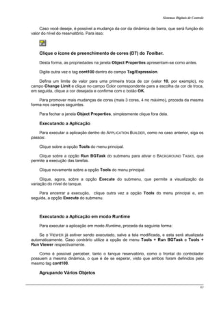 Sistemas Digitais de Controle
63
Caso você deseje, é possível a mudança da cor da dinâmica de barra, que será função do
valor do nível do reservatório. Para isso:
Clique o ícone de preenchimento de cores (D7) do Toolbar.
Desta forma, as propriedades na janela Object Properties apresentam-se como antes.
Digite outra vez o tag cont100 dentro do campo Tag/Expression.
Defina um limite de valor para uma primeira troca de cor (valor 10, por exemplo), no
campo Change Limit e clique no campo Color correspondente para a escolha da cor de troca,
em seguida, clique a cor desejada e confirme com o botão OK.
Para promover mais mudanças de cores (mais 3 cores, 4 no máximo), proceda da mesma
forma nos campos seguintes.
Para fechar a janela Object Properties, simplesmente clique fora dela.
Executando a Aplicação
Para executar a aplicação dentro do APPLICATION BUILDER, como no caso anterior, siga os
passos:
Clique sobre a opção Tools do menu principal.
Clique sobre a opção Run BGTask do submenu para ativar o BACKGROUND TASKS, que
permite a execução das tarefas.
Clique novamente sobre a opção Tools do menu principal.
Clique, agora, sobre a opção Execute do submenu, que permite a visualização da
variação do nível do tanque.
Para encerrar a execução, clique outra vez a opção Tools do menu principal e, em
seguida, a opção Execute do submenu.
Executando a Aplicação em modo Runtime
Para executar a aplicação em modo Runtime, proceda da seguinte forma:
Se o VIEWER já estiver sendo executado, salve a tela modificada, e esta será atualizada
automaticamente. Caso contrário utilize a opção de menu Tools + Run BGTask e Tools +
Run Viewer respectivamente.
Como é possível perceber, tanto o tanque reservatório, como o frontal do controlador
possuem a mesma dinâmica, o que é de se esperar, visto que ambos foram definidos pelo
mesmo tag cont100.
Agrupando Vários Objetos
 