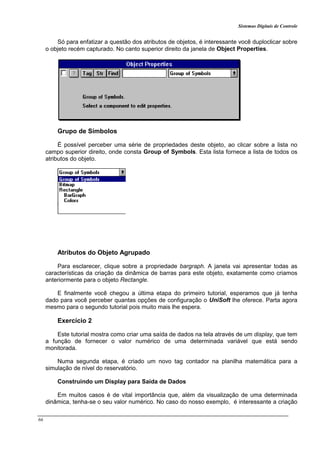 Sistemas Digitais de Controle
66
Só para enfatizar a questão dos atributos de objetos, é interessante você duploclicar sobre
o objeto recém capturado. No canto superior direito da janela de Object Properties.
Grupo de Símbolos
É possível perceber uma série de propriedades deste objeto, ao clicar sobre a lista no
campo superior direito, onde consta Group of Symbols. Esta lista fornece a lista de todos os
atributos do objeto.
Atributos do Objeto Agrupado
Para esclarecer, clique sobre a propriedade bargraph. A janela vai apresentar todas as
características da criação da dinâmica de barras para este objeto, exatamente como criamos
anteriormente para o objeto Rectangle.
E finalmente você chegou a última etapa do primeiro tutorial, esperamos que já tenha
dado para você perceber quantas opções de configuração o UniSoft lhe oferece. Parta agora
mesmo para o segundo tutorial pois muito mais lhe espera.
Exercício 2
Este tutorial mostra como criar uma saída de dados na tela através de um display, que tem
a função de fornecer o valor numérico de uma determinada variável que está sendo
monitorada.
Numa segunda etapa, é criado um novo tag contador na planilha matemática para a
simulação de nível do reservatório.
Construindo um Display para Saída de Dados
Em muitos casos é de vital importância que, além da visualização de uma determinada
dinâmica, tenha-se o seu valor numérico. No caso do nosso exemplo, é interessante a criação
 