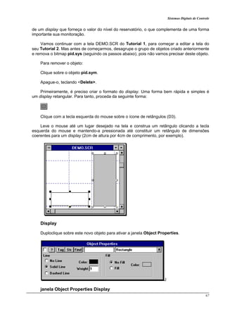 Sistemas Digitais de Controle
67
de um display que forneça o valor do nível do reservatório, o que complementa de uma forma
importante sua monitoração.
Vamos continuar com a tela DEMO.SCR do Tutorial 1, para começar a editar a tela do
seu Tutorial 2. Mas antes de começarmos, desagrupe o grupo de objetos criado anteriormente
e remova o bitmap pid.sys (seguindo os passos abaixo), pois não vamos precisar deste objeto.
Para remover o objeto:
Clique sobre o objeto pid.sym.
Apague-o, teclando <Delete>.
Primeiramente, é preciso criar o formato do display. Uma forma bem rápida e simples é
um display retangular. Para tanto, proceda da seguinte forma:
Clique com a tecla esquerda do mouse sobre o ícone de retângulos (D3).
Leve o mouse até um lugar desejado na tela e construa um retângulo clicando a tecla
esquerda do mouse e mantendo-a pressionada até constituir um retângulo de dimensões
coerentes para um display (2cm de altura por 4cm de comprimento, por exemplo).
Display
Duploclique sobre este novo objeto para ativar a janela Object Properties.
J
janela Object Properties Display
 