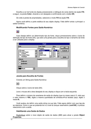 Sistemas Digitais de Controle
68
Escolha a cor de fundo do display pressionando o retângulo de cores dentro da seção Fill,
a seguir, na janela Color, clicando a cor desejada e confirmando com o botão OK.
De volta à janela de propriedades, selecione o modo Fill da seção Fill.
Agora você definiu a parte estática do seu objeto display. Falta definir ainda o principal: a
saída numérica.
Modificando Fontes para Saída Numérica
Caso deseje definir um determinado tipo de fonte, clique primeiramente sobre o ícone de
definição de tipo de fonte (D5), que abre uma janela para a escolha do tipo e tamanho da fonte
a ser utilizada para o display.
Janela para Escolha de Fontes
Criando um String para Saída Numérica
Clique sobre o ícone de texto (D4).
Leve o mouse até a área desejada do seu display e clique com a tecla esquerda.
Para definir o número de caracteres de saída do display (que no nosso caso é 3, visto que
o valor máximo é 100), digite a mesma quantidade de símbolos # do teclado (aqui, digite 3
vezes #).
Você acabou de definir uma saída string na sua tela. Falta agora definir com que tag ela
se relaciona. Como o que se pretende ler é o nível do tanque reservatório (cont100), é preciso
relacioná-lo com a saída.
Habilitando uma Saída de Dados
Duploclique sobre o novo objeto de saída de dados (###) para ativar a janela Object
Properties.
 