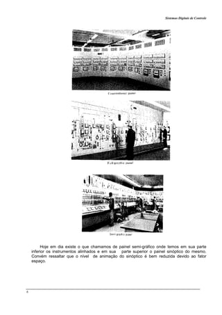 Sistemas Digitais de Controle
6
Hoje em dia existe o que chamamos de painel semi-gráfico onde temos em sua parte
inferior os instrumentos alinhados e em sua parte superior o painel sinóptico do mesmo.
Convém ressaltar que o nível de animação do sinóptico é bem reduzida devido ao fator
espaço.
 