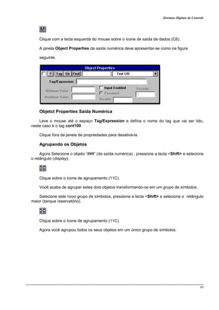 Sistemas Digitais de Controle
69
Clique com a tecla esquerda do mouse sobre o ícone de saída de dados (C6).
A janela Object Properties da saída numérica deve apresentar-se como na figura
seguinte.
Objetct Properties Saída Numérica
Leve o mouse até o espaço Tag/Expression e defina o nome do tag que vai ser lido,
neste caso é o tag cont100.
Clique fora da janela de propriedades para desativá-la.
Agrupando os Objetos
Agora Selecione o objeto “###” (de saída numérica) , pressione a tecla <Shift> e selecione
o retângulo (display).
Clique sobre o ícone de agrupamento (11C).
Você acaba de agrupar estes dois objetos transformando-os em um grupo de símbolos.
Selecione este novo grupo de símbolos, pressione a tecla <Shift> e selecione o retângulo
maior (tanque reservatório).
Clique sobre o ícone de agrupamento (11C).
Agora você agrupou todos os seus objetos em um único grupo de símbolos.
 