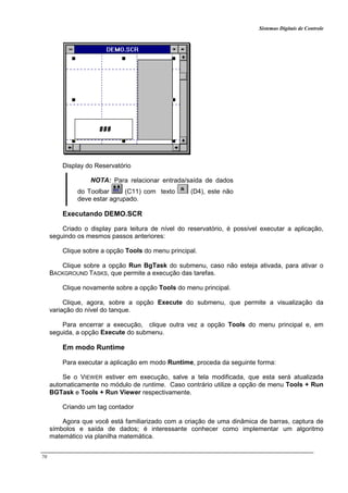 Sistemas Digitais de Controle
70
Display do Reservatório
NOTA: Para relacionar entrada/saída de dados
do Toolbar (C11) com texto (D4), este não
deve estar agrupado.
Executando DEMO.SCR
Criado o display para leitura de nível do reservatório, é possível executar a aplicação,
seguindo os mesmos passos anteriores:
Clique sobre a opção Tools do menu principal.
Clique sobre a opção Run BgTask do submenu, caso não esteja ativada, para ativar o
BACKGROUND TASKS, que permite a execução das tarefas.
Clique novamente sobre a opção Tools do menu principal.
Clique, agora, sobre a opção Execute do submenu, que permite a visualização da
variação do nível do tanque.
Para encerrar a execução, clique outra vez a opção Tools do menu principal e, em
seguida, a opção Execute do submenu.
Em modo Runtime
Para executar a aplicação em modo Runtime, proceda da seguinte forma:
Se o VIEWER estiver em execução, salve a tela modificada, que esta será atualizada
automaticamente no módulo de runtime. Caso contrário utilize a opção de menu Tools + Run
BGTask e Tools + Run Viewer respectivamente.
Criando um tag contador
Agora que você está familiarizado com a criação de uma dinâmica de barras, captura de
símbolos e saída de dados; é interessante conhecer como implementar um algoritmo
matemático via planilha matemática.
 