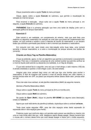 Sistemas Digitais de Controle
75
Clique novamente sobre a opção Tools do menu principal.
Clique, agora, sobre a opção Execute do submenu, que permite a visualização da
variação do nível do tanque.
Para encerrar a execução, clique outra vez a opção Tools do menu principal e, em
seguida, a opção Execute do submenu.
PARABÉNS: Este é a primeira aplicação que teve uma saída de display junto com a
animação gráfica do tanque reservatório.
Exercício 3
Este tutorial é, em realidade, um complemento do anterior, visto que será feita uma
melhoria no algoritmo matemático da variação de nível para que possa ser implementado dois
botões, um que controla a subida e outro a descida de líquido do reservatório, e um terceiro
botão que controla a permissão para fechar e abrir a bomba que abastece o reservatório.
Em conjunto com isto, será criada uma inter-relação entre duas telas, uma conterá
somente o tanque reservatório, e a outra a monitoração do tanque através dos botões de
comando.
Criando um Novo Tag na Planilha Matemática
O que se pretende, agora, é criar um algoritmo que permita o enchimento e esvaziamento
do tanque. Para isso, é necessária a presença de uma variável auxiliar que permita verificar se
o nível do líquido está subindo ou descendo (na realidade, é um flag de direção).
O que esta variável faz é o seguinte: uma vez que o nível atingiu o valor máximo (100) ela
é zerada (resetada) e quando o nível chegar a zero, ela será setada.
Imagine esta nova variável (tag) como um relê que liga uma bomba para encher o
reservatório. É fácil de imaginar que quando o nível do tanque atingiu seu valor máximo, a
bomba precisa estar em OFF, ao passo que enquanto estiver abaixo deste valor, precisa estar
em ON.
Para criar esta nova variável, vá até planilha matemática (Math) da seguinte maneira:
Abrindo a Planilha Matemática (Math)
Clique sobre a opção Tools do menu principal do APPLICATION BUILDER.
Clique sobre a opção Math do submenu.
Na janela de Open (Math), clique na planilha 001-DEMO (ou alguma outra descrição),
criada no Tutorial 1.
Agora que você está dentro da planilha já editada, duploclique sobre a variável variacao.
Tecle duas vezes seguidas <F5>, para dar dois espaços antes desta expressão (A
expressão deve ir dois espaços para frente).
Podemos supor que você erre algo e só perceba após gravar sua planilha ou mesmo crie
uma ou mais linhas além das que você desejava e agora deseje apagar. Dessa maneira leve
o mouse até o número dessa linha que você deseja apagar e clique com o botão esquerdo.
 