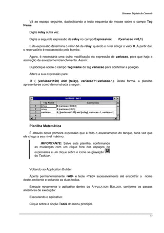 Sistemas Digitais de Controle
77
Vá ao espaço seguinte, duploclicando a tecla esquerda do mouse sobre o campo Tag
Name.
Digite relay outra vez.
Digite a segunda expressão de relay no campo Expression: if(variacao <=0,1)
Esta expressão determina o valor on de relay, quando o nível atingir o valor 0. A partir daí,
o reservatório é reabastecido pela bomba.
Agora, é necessária uma outra modificação na expressão de variacao, para que haja a
animação de esvaziamento/enchimento. Assim:
Duploclique sobre o campo Tag Name do tag variacao para confirmar a posição.
Altere a sua expressão para:
if ( (variacao<100) and (relay), variacao+1,variacao-1). Desta forma, a planilha
apresenta-se como demonstrada a seguir:
Planilha Matemática
É através desta primeira expressão que é feito o esvaziamento do tanque, toda vez que
ele chega a seu nível máximo.
IMPORTANTE: Salve esta planilha, confirmando
as mudanças com um clique fora dos espaços de
expressões e um clique sobre o ícone se gravação
do Taskbar.
Voltando ao Application Builder
Aperte permanentemente <Alt> e tecle <Tab> sucessivamente até encontrar o nome
deste ambiente e soltando as duas teclas.
Execute novamente o aplicativo dentro do APPLICATION BUILDER, conforme os passos
anteriores de execução:
Executando o Aplicativo:
Clique sobre a opção Tools do menu principal.
 