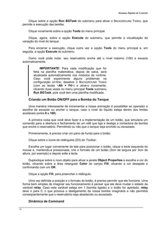 Sistemas Digitais de Controle
78
Clique sobre a opção Run BGTask do submenu para ativar o BACKGROUND TASKS, que
permite a execução das tarefas.
Clique novamente sobre a opção Tools do menu principal.
Clique, agora, sobre a opção Execute do submenu, que permite a vizualização da
variação do nível do tanque.
Para encerrar a execução, clique outra vez a opção Tools do menu principal e, em
seguida, a opção Execute do submenu.
Como você pode notar, seu reservatório enche até o nível máximo (100) e esvazia
automaticamente.
IMPORTANTE: Para cada modificação que for
feita na planílha matemática, depois de salva, será
atualizada automaticamente nos módulos de runtime.
Caso você experimente alguns problemas na
configuração on-line, desative o BACKGROUND TASKS
(com as teclas <Alt + F4>) e ative-o novamente,
clicando duas vezes no menu principal Tools submenu
Run BGTask, pois você tem uma planilha modificada.
Criando um Botão ON/OFF para a Bomba do Tanque
Uma maneira interessante de incrementar a nossa animação é possibilitar ao operador a
escolha de esvaziar ou encher o tanque, caso o nível do líquido esteja dentro dos limites
aceitáveis (entre 0 e 100).
A primeira coisa que você deve fazer é a implementação de um botão, que simularia um
comando para a abertura e fechamento de um relê que liga e desliga a contactora da bomba
que enche o reservatório. Permitindo ou não que o tanque seja enchido ou esvaziado.
Primeiramente, é preciso criar um pano de fundo para o botão:
Clique sobre o ícone de retângulos (D3) do Toolbar.
Escolha um lugar conveniente da tela para posicionar o botão, clique a tecla esquerda do
mouse e, mantendo-a pressionada, crie o formato de um botão (3cm de largura por 3cm de
altura, por exemplo) e depois solte a tecla.
Duploclique sobre o novo objeto para ativar a janela Object Properties e escolha a cor do
botão, clicando sobre a área retangular Color do campo Fill, clicando a cor desejada e
confirmando com um OK.
Clique a opção Fill, para preencher o retângulo.
Uma vez definida a posição e o formato do botão, é preciso permitir que ele funcione. Uma
forma bem simples de imaginar seu funcionamento é pensar que ele deve mudar o estado da
variável relay. Caso esta variável esteja em 1 (bomba ligada) e o botão for apertado, relay
deve ir para 0, o que provoca o desligamento da nossa bomba imaginária e não permitirá
conseqüentemente que o reservatório seja abastecido ou esvaziado.
Dinâmica de Command
 