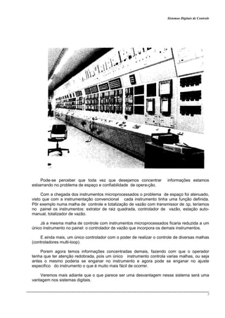 Sistemas Digitais de Controle
7
Pode-se perceber que toda vez que desejamos concentrar informações estamos
esbarrando no problema de espaço e confiabilidade de opera›ção.
Com a chegada dos instrumentos microprocessados o problema de espaço foi atenuado,
visto que com a instrumentação convencional cada instrumento tinha uma função definida.
Pôr exemplo numa malha de controle e totalização de vazão com transmissor de ∆p, teríamos
no painel os instrumentos: extrator de raiz quadrada, controlador de vazão, estação auto-
manual, totalizador de vazão.
Já a mesma malha de controle com instrumentos microprocessados ficaria reduzida a um
único instrumento no painel: o controlador de vazão que incorpora os demais instrumentos.
E ainda mais, um único controlador com o poder de realizar o controle de diversas malhas
(controladores multi-loop).
Porem agora temos informações concentradas demais, fazendo com que o operador
tenha que ter atenção redobrada, pois um único instrumento controla varias malhas, ou seja
antes o mesmo poderia se enganar no instrumento e agora pode se enganar no ajuste
especifico do instrumento o que é muito mais fácil de ocorrer.
Veremos mais adiante que o que parece ser uma desvantagem nesse sistema será uma
vantagem nos sistemas digitais.
 