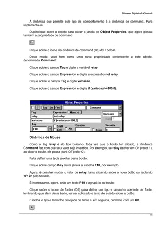 Sistemas Digitais de Controle
79
A dinâmica que permite este tipo de comportamento é a dinâmica de command. Para
implementá-la:
Duploclique sobre o objeto para ativar a janela de Object Properties, que agora possui
também a propriedade de command.
Clique sobre o ícone de dinâmica de command (B6) do Toolbar.
Deste modo, você tem como uma nova propriedade pertencente a este objeto,
denominada Command.
Clique sobre o campo Tag e digite a variável relay.
Clique sobre o campo Expression e digite a expressão not relay.
Clique sobre o campo Tag e digite variacao.
Clique sobre o campo Expression e digite if (variacao>=100,0).
Dinâmica de Mouse
Como o tag relay é do tipo boleano, toda vez que o botão for clicado, a dinâmica
Command faz com que seu valor seja invertido. Por exemplo, se relay estiver em On (valor 1),
ao clicar o botão, ele passa para Off (valor 0).
Falta definir uma tecla auxiliar deste botão:
Clique sobre campo Key desta janela e escolha F10, por exemplo.
Agora, é possível mudar o valor de relay, tanto clicando sobre o novo botão ou teclando
<F10> pelo teclado.
É interessante, agora, criar um texto F10 e agrupá-lo ao botão:
Clique sobre o ícone de fontes (D5) para definir um tipo e tamanho coerente de fonte,
lembrando que além deste texto, vai ser colocado o texto de estado sobre o botão.
Escolha o tipo e tamanho desejado de fonte e, em seguida, confirme com um OK.
 